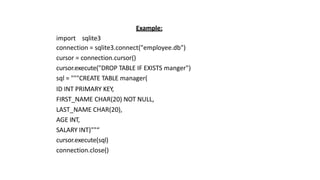 Example:
import sqlite3
connection = sqlite3.connect("employee.db")
cursor = connection.cursor()
cursor.execute("DROP TABLE IF EXISTS manger")
sql = """CREATE TABLE manager(
ID INT PRIMARY KEY,
FIRST_NAME CHAR(20) NOT NULL,
LAST_NAME CHAR(20),
AGE INT,
SALARY INT)""“
cursor.execute(sql)
connection.close()
 
