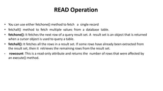 READ Operation
• You can use either fetchone() method to fetch a single record
• fetchall() method to fetch multiple values from a database table.
• fetchone(): It fetches the next row of a query result set. A result set is an object that is returned
when a cursor object is used to query a table.
• fetchall(): It fetches all the rows in a result set. If some rows have already been extracted from
the result set, then it retrieves the remaining rows from the result set.
• rowcount: This is a read-only attribute and returns the number of rows that were affected by
an execute() method.
 