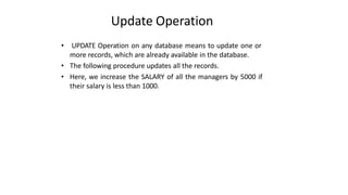 Update Operation
• UPDATE Operation on any database means to update one or
more records, which are already available in the database.
• The following procedure updates all the records.
• Here, we increase the SALARY of all the managers by 5000 if
their salary is less than 1000.
 