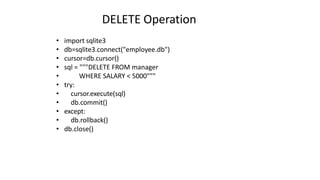 DELETE Operation
• import sqlite3
• db=sqlite3.connect("employee.db")
• cursor=db.cursor()
• sql = """DELETE FROM manager
• WHERE SALARY < 5000"""
• try:
• cursor.execute(sql)
• db.commit()
• except:
• db.rollback()
• db.close()
 