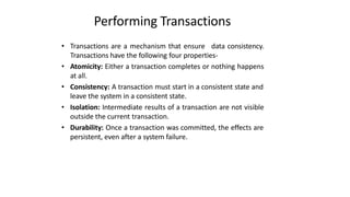 Performing Transactions
• Transactions are a mechanism that ensure data consistency.
Transactions have the following four properties-
• Atomicity: Either a transaction completes or nothing happens
at all.
• Consistency: A transaction must start in a consistent state and
leave the system in a consistent state.
• Isolation: Intermediate results of a transaction are not visible
outside the current transaction.
• Durability: Once a transaction was committed, the effects are
persistent, even after a system failure.
 