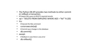 • The Python DB API provides two methods to either commit
or rollback a transaction.
• # Prepare SQL query to DELETE required records
• sql = "DELETE FROM EMPLOYEE WHERE AGE > '%d'" % (20)
• try:
• # Execute the SQL command
• cursor.execute(sql)
• # Commit your changes in the database
• db.commit()
• except:
• # Rollback in case there is any error
• db.rollback()
 