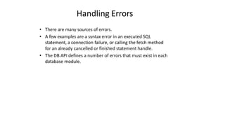 Handling Errors
• There are many sources of errors.
• A few examples are a syntax error in an executed SQL
statement, a connection failure, or calling the fetch method
for an already cancelled or finished statement handle.
• The DB API defines a number of errors that must exist in each
database module.
 