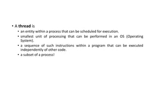 • A thread is
• an entity within a process that can be scheduled for execution.
• smallest unit of processing that can be performed in an OS (Operating
System).
• a sequence of such instructions within a program that can be executed
independently of other code.
• a subset of a process!
 