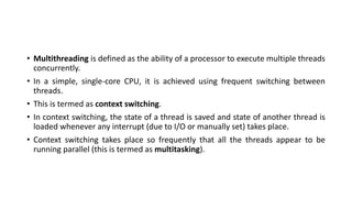• Multithreading is defined as the ability of a processor to execute multiple threads
concurrently.
• In a simple, single-core CPU, it is achieved using frequent switching between
threads.
• This is termed as context switching.
• In context switching, the state of a thread is saved and state of another thread is
loaded whenever any interrupt (due to I/O or manually set) takes place.
• Context switching takes place so frequently that all the threads appear to be
running parallel (this is termed as multitasking).
 