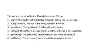 The methods provided by the Thread class are as follows:
1. start(): The start() method starts a thread by calling the run method.
2. run(): The run() method is the entry point for a thread.
3. join([time]): The join() waits for threads to terminate.
4. isAlive(): The isAlive() method checks whether a thread is still executing.
5. getName(): The getName() method returns the name of a thread.
6. setName(): The setName() method sets the name of a thread.
 