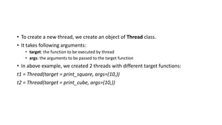 • To create a new thread, we create an object of Thread class.
• It takes following arguments:
• target: the function to be executed by thread
• args: the arguments to be passed to the target function
• In above example, we created 2 threads with different target functions:
t1 = Thread(target = print_square, args=(10,))
t2 = Thread(target = print_cube, args=(10,))
 