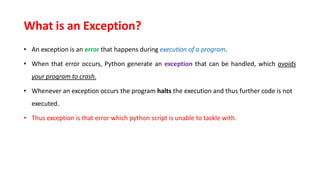 What is an Exception?
• An exception is an error that happens during execution of a program.
• When that error occurs, Python generate an exception that can be handled, which avoids
your program to crash.
• Whenever an exception occurs the program halts the execution and thus further code is not
executed.
• Thus exception is that error which python script is unable to tackle with.
 