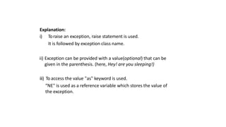 Explanation:
i) Toraise an exception, raise statement is used.
It is followed by exception class name.
ii) Exception can be provided with a value(optional) that can be
given in the parenthesis. (here, Hey! are you sleeping!)
iii) To access the value "as" keyword is used.
“NE" is used as a reference variable which stores the value of
the exception.
 