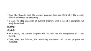 • Once the threads start, the current program (you can think of it like a main
thread) also keeps on executing.
• In order to stop execution of current program until a thread is complete, we
use join method.
t1.join()
t2.join()
• As a result, the current program will first wait for the completion of t1 and
then t2.
• Once, they are finished, the remaining statements of current program are
executed.
 