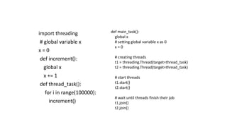 import threading
# global variable x
x = 0
def increment():
global x
x += 1
def thread_task():
for i in range(100000):
increment()
def main_task():
global x
# setting global variable x as 0
x = 0
# creating threads
t1 = threading.Thread(target=thread_task)
t2 = threading.Thread(target=thread_task)
# start threads
t1.start()
t2.start()
# wait until threads finish their job
t1.join()
t2.join()
 