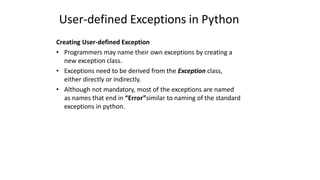 User-defined Exceptions in Python
Creating User-defined Exception
• Programmers may name their own exceptions by creating a
new exception class.
• Exceptions need to be derived from the Exception class,
either directly or indirectly.
• Although not mandatory, most of the exceptions are named
as names that end in “Error”similar to naming of the standard
exceptions in python.
 