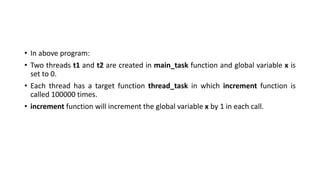 • In above program:
• Two threads t1 and t2 are created in main_task function and global variable x is
set to 0.
• Each thread has a target function thread_task in which increment function is
called 100000 times.
• increment function will increment the global variable x by 1 in each call.
 