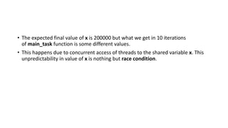 • The expected final value of x is 200000 but what we get in 10 iterations
of main_task function is some different values.
• This happens due to concurrent access of threads to the shared variable x. This
unpredictability in value of x is nothing but race condition.
 
