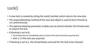 Lock()
• A new lock is created by calling the Lock() method, which returns the new lock.
• The acquire(blocking) method of the new lock object is used to force threads to
run synchronously.
• The optional blocking parameter enables you to control whether the thread waits
to acquire the lock.
• If blocking is set to 0,
• the thread returns immediately with a 0 value if the lock cannot be acquired and
• with a 1 if the lock was acquired.
• If blocking is set to 1, the thread blocks and wait for the lock to be released.
 