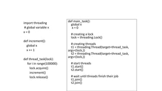 import threading
# global variable x
x = 0
def increment():
global x
x += 1
def thread_task(lock):
for i in range(100000):
lock.acquire()
increment()
lock.release()
def main_task():
global x
x = 0
# creating a lock
lock = threading.Lock()
# creating threads
t1 = threading.Thread(target=thread_task,
args=(lock,))
t2 = threading.Thread(target=thread_task,
args=(lock,))
# start threads
t1.start()
t2.start()
# wait until threads finish their job
t1.join()
t2.join()
 