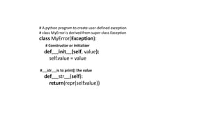 # A python program to create user-defined exception
# class MyError is derived from super class Exception
class MyError(Exception):
# Constructor or Initializer
def init (self, value):
self.value = value
# str is to print() the value
def str (self):
return(repr(self.value))
 