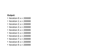 Output:
• Iteration 0: x = 200000
• Iteration 1: x = 200000
• Iteration 2: x = 200000
• Iteration 3: x = 200000
• Iteration 4: x = 200000
• Iteration 5: x = 200000
• Iteration 6: x = 200000
• Iteration 7: x = 200000
• Iteration 8: x = 200000
• Iteration 9: x = 200000
 