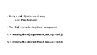 • Firstly, a Lock object is created using:
lock = threading.Lock()
• Then, lock is passed as target function argument:
t1 = threading.Thread(target=thread_task, args=(lock,))
t2 = threading.Thread(target=thread_task, args=(lock,))
 