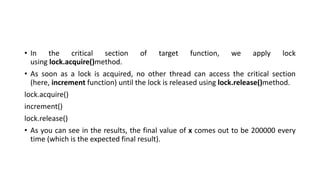 • In the critical section of target function, we apply lock
using lock.acquire()method.
• As soon as a lock is acquired, no other thread can access the critical section
(here, increment function) until the lock is released using lock.release()method.
lock.acquire()
increment()
lock.release()
• As you can see in the results, the final value of x comes out to be 200000 every
time (which is the expected final result).
 