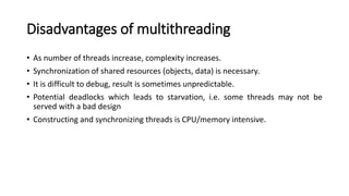 Disadvantages of multithreading
• As number of threads increase, complexity increases.
• Synchronization of shared resources (objects, data) is necessary.
• It is difficult to debug, result is sometimes unpredictable.
• Potential deadlocks which leads to starvation, i.e. some threads may not be
served with a bad design
• Constructing and synchronizing threads is CPU/memory intensive.
 