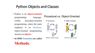 Python Objects and Classes
• Python is an object-oriented
programming language.
Unlike procedure-oriented
programming, where the main
emphasis is on functions,
object-oriented programming
stresses on objects.
• In OOP, Functions are called
Methods.
 