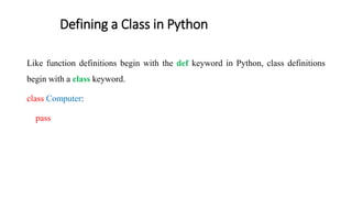 Defining a Class in Python
Like function definitions begin with the def keyword in Python, class definitions
begin with a class keyword.
class Computer:
pass
 