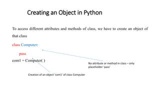 Creating an Object in Python
To access different attributes and methods of class, we have to create an object of
that class
class Computer:
pass
com1 = Computer( )
No attribute or method in class – only
placeholder ‘pass’
Creation of an object 'com1' of class Computer
 