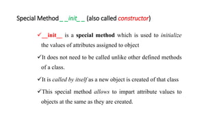 Special Method _ _init_ _ (also called constructor)
__init__ is a special method which is used to initialize
the values of attributes assigned to object
It does not need to be called unlike other defined methods
of a class.
It is called by itself as a new object is created of that class
This special method allows to impart attribute values to
objects at the same as they are created.
 