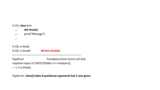 In [1]: class test:
...: def show():
...: print("Message")
...:
In [2]: a=test()
In [3]: a.show() ## test.show(a)
---------------------------------------------------------------------------
TypeError Traceback (most recent call last)
<ipython-input-3-276f7237b96c> in <module>()
----> 1 a.show()
TypeError: show() takes 0 positional arguments but 1 was given
 