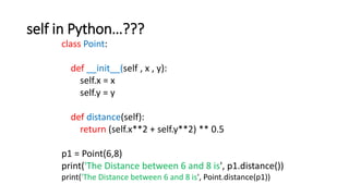 self in Python…???
class Point:
def __init__(self , x , y):
self.x = x
self.y = y
def distance(self):
return (self.x**2 + self.y**2) ** 0.5
p1 = Point(6,8)
print('The Distance between 6 and 8 is', p1.distance())
print('The Distance between 6 and 8 is', Point.distance(p1))
 