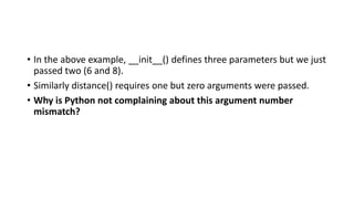 • In the above example, __init__() defines three parameters but we just
passed two (6 and 8).
• Similarly distance() requires one but zero arguments were passed.
• Why is Python not complaining about this argument number
mismatch?
 