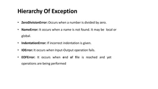 Hierarchy Of Exception
• ZeroDivisionError: Occurs when a number is divided by zero.
• NameError: It occurs when a name is not found. It may be local or
global.
• IndentationError: If incorrect indentation is given.
• IOError: It occurs when Input-Output operation fails.
• EOFError: It occurs when end of file is reached and yet
operations are being performed
 