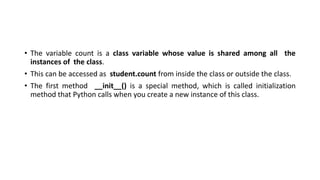 • The variable count is a class variable whose value is shared among all the
instances of the class.
• This can be accessed as student.count from inside the class or outside the class.
• The first method __init__() is a special method, which is called initialization
method that Python calls when you create a new instance of this class.
 