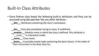 Built-In Class Attributes
• Every Python class keeps the following built-in attributes and they can be
accessed using dot operator like any other attribute −
__dict__: Dictionary containing the class's namespace.
__doc__: Class documentation string or none, if undefined.
__module__: Module name in which the class is defined. This attribute is
"__main__" in interactive mode.
__name__: Class name.
__bases__: A possibly empty tuple containing the base classes, in the order of
their occurrence in the base class list.
 