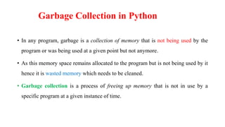 Garbage Collection in Python
• In any program, garbage is a collection of memory that is not being used by the
program or was being used at a given point but not anymore.
• As this memory space remains allocated to the program but is not being used by it
hence it is wasted memory which needs to be cleaned.
• Garbage collection is a process of freeing up memory that is not in use by a
specific program at a given instance of time.
 