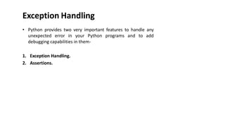 Exception Handling
• Python provides two very important features to handle any
unexpected error in your Python programs and to add
debugging capabilities in them-
1. Exception Handling.
2. Assertions.
 
