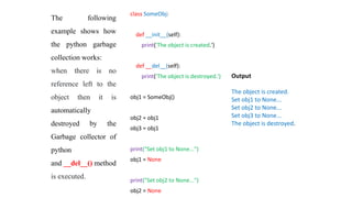 class SomeObj:
def __init__(self):
print('The object is created.')
def __del__(self):
print('The object is destroyed.')
obj1 = SomeObj()
obj2 = obj1
obj3 = obj1
print("Set obj1 to None...")
obj1 = None
print("Set obj2 to None...")
obj2 = None
Output
The object is created.
Set obj1 to None...
Set obj2 to None...
Set obj3 to None...
The object is destroyed.
The following
example shows how
the python garbage
collection works:
when there is no
reference left to the
object then it is
automatically
destroyed by the
Garbage collector of
python
and __del__() method
is executed.
 
