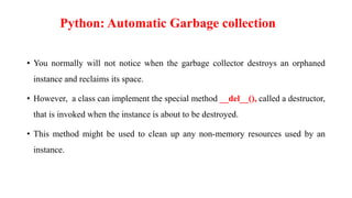 • You normally will not notice when the garbage collector destroys an orphaned
instance and reclaims its space.
• However, a class can implement the special method __del__(), called a destructor,
that is invoked when the instance is about to be destroyed.
• This method might be used to clean up any non-memory resources used by an
instance.
Python: Automatic Garbage collection
 