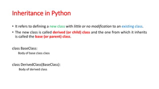 Inheritance in Python
• It refers to defining a new class with little or no modification to an existing class.
• The new class is called derived (or child) class and the one from which it inherits
is called the base (or parent) class.
class BaseClass:
Body of base class class
class DerivedClass(BaseClass):
Body of derived class
 