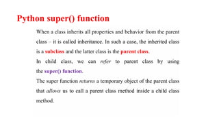 Python super() function
When a class inherits all properties and behavior from the parent
class – it is called inheritance. In such a case, the inherited class
is a subclass and the latter class is the parent class.
In child class, we can refer to parent class by using
the super() function.
The super function returns a temporary object of the parent class
that allows us to call a parent class method inside a child class
method.
 