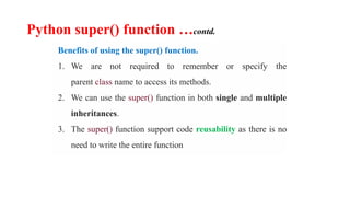Python super() function …contd.
Benefits of using the super() function.
1. We are not required to remember or specify the
parent class name to access its methods.
2. We can use the super() function in both single and multiple
inheritances.
3. The super() function support code reusability as there is no
need to write the entire function
 
