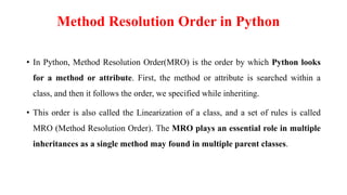 Method Resolution Order in Python
• In Python, Method Resolution Order(MRO) is the order by which Python looks
for a method or attribute. First, the method or attribute is searched within a
class, and then it follows the order, we specified while inheriting.
• This order is also called the Linearization of a class, and a set of rules is called
MRO (Method Resolution Order). The MRO plays an essential role in multiple
inheritances as a single method may found in multiple parent classes.
 