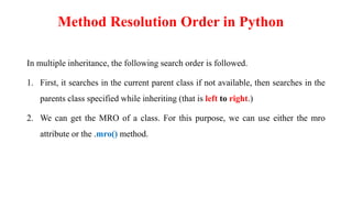 In multiple inheritance, the following search order is followed.
1. First, it searches in the current parent class if not available, then searches in the
parents class specified while inheriting (that is left to right.)
2. We can get the MRO of a class. For this purpose, we can use either the mro
attribute or the .mro() method.
Method Resolution Order in Python
 