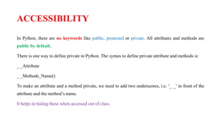 ACCESSIBILITY
In Python, there are no keywords like public, protected or private. All attributes and methods are
public by default.
There is one way to define private in Python. The syntax to define private attribute and methods is:
_ _Attribute
_ _Methods_Name()
To make an attribute and a method private, we need to add two underscores, i.e. ‘_ _’ in front of the
attribute and the method’s name.
It helps in hiding these when accessed out of class.
 