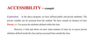 Explanation In the above program, we have defined public and private attributes. The
private variable can be accessed from the method. We have created an instance of class
Person, i.e. P to access the attributes defined within the class.
However, it fails and shows an error when instance of class try to access private
attributes defined inside the class and are accessed from outside the class.
ACCESSIBILITY – example
 