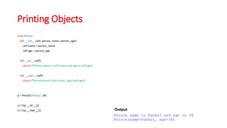 Printing Objects
class Person:
def __init__(self, person_name, person_age):
self.name = person_name
self.age = person_age
def __str__(self):
return f'Person name is {self.name} and age is {self.age}'
def __repr__(self):
return f'Person(name={self.name}, age={self.age})'
p = Person('Pankaj', 34)
print(p.__str__())
print(p.__repr__()) Output
 