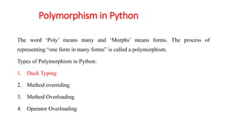 Polymorphism in Python
The word ‘Poly’ means many and ‘Morphs’ means forms. The process of
representing “one form in many forms” is called a polymorphism.
Types of Polymorphism in Python:
1. Duck Typing
2. Method overriding
3. Method Overloading
4. Operator Overloading
 