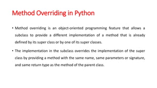 Method Overriding in Python
• Method overriding is an object-oriented programming feature that allows a
subclass to provide a different implementation of a method that is already
defined by its super class or by one of its super classes.
• The implementation in the subclass overrides the implementation of the super
class by providing a method with the same name, same parameters or signature,
and same return type as the method of the parent class.
 