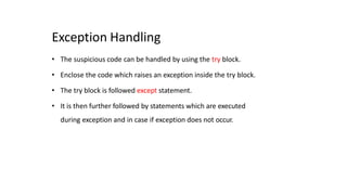 Exception Handling
• The suspicious code can be handled by using the try block.
• Enclose the code which raises an exception inside the try block.
• The try block is followed except statement.
• It is then further followed by statements which are executed
during exception and in case if exception does not occur.
 